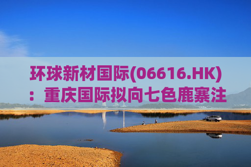 环球新材国际(06616.HK)：重庆国际拟向七色鹿寨注资5亿元  第1张