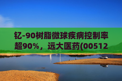 钇-90树脂微球疾病控制率超90%，远大医药(00512)实现产业链闭环铸就核药龙头壁垒