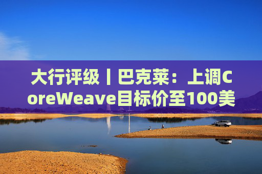 大行评级丨巴克莱：上调CoreWeave目标价至100美元 评级则降至“中性”