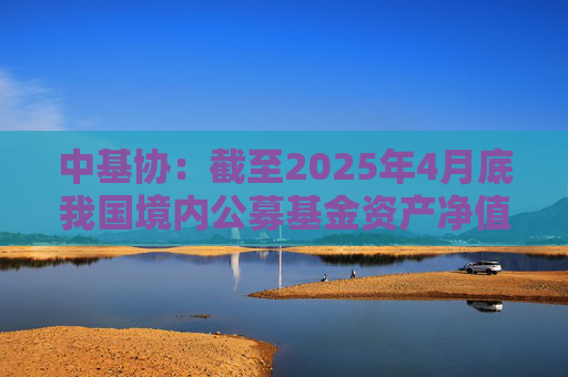 中基协：截至2025年4月底我国境内公募基金资产净值合计33.12万亿元