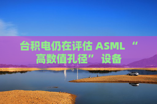 台积电仍在评估 ASML “高数值孔径” 设备