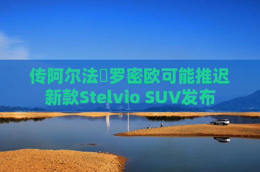 传阿尔法・罗密欧可能推迟新款Stelvio SUV发布