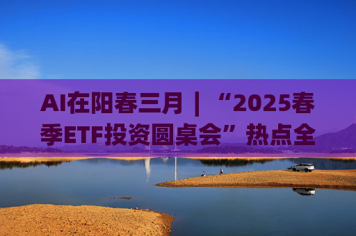 AI在阳春三月∣“2025春季ETF投资圆桌会”热点全解析