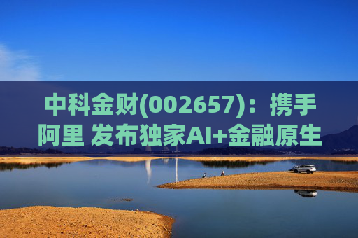 中科金财(002657)：携手阿里 发布独家AI+金融原生AGENT
