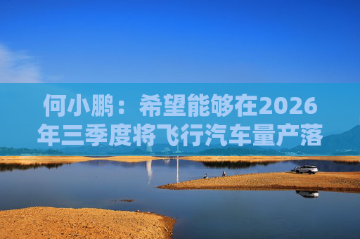 何小鹏：希望能够在2026年三季度将飞行汽车量产落地