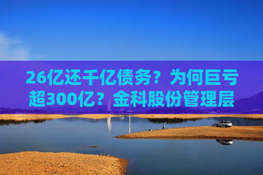 26亿还千亿债务？为何巨亏超300亿？金科股份管理层回应