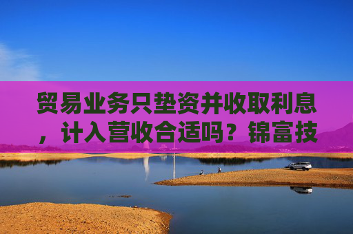 贸易业务只垫资并收取利息，计入营收合适吗？锦富技术立案调查结果来了
