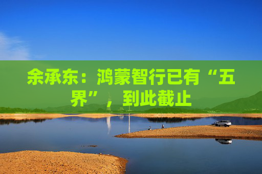 余承东：鸿蒙智行已有“五界”，到此截止