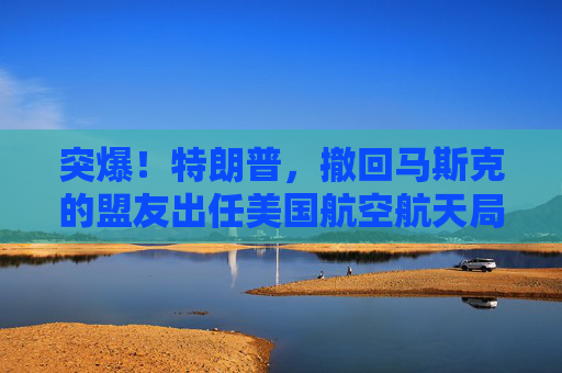 突爆！特朗普，撤回马斯克的盟友出任美国航空航天局局长提名！