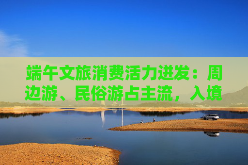 端午文旅消费活力迸发：周边游、民俗游占主流，入境游大涨近九成