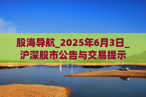 股海导航_2025年6月3日_沪深股市公告与交易提示  第1张