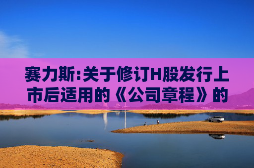 赛力斯:关于修订H股发行上市后适用的《公司章程》的公告  第1张