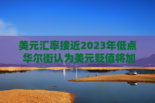 美元汇率接近2023年低点 华尔街认为美元贬值将加剧