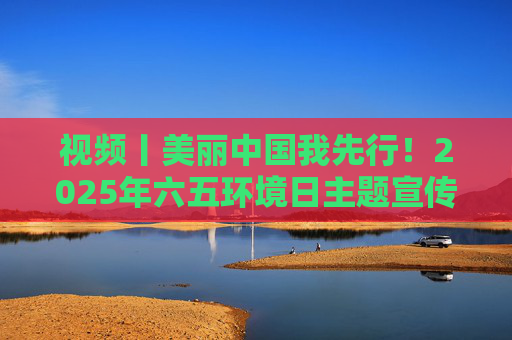 视频丨美丽中国我先行！2025年六五环境日主题宣传片发布