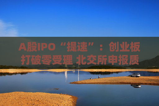A股IPO“提速”：创业板打破零受理 北交所申报质量大幅提升