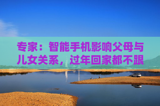 专家：智能手机影响父母与儿女关系，过年回家都不跟爹妈说话