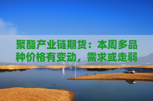 聚酯产业链期货：本周多品种价格有变动，需求或走弱