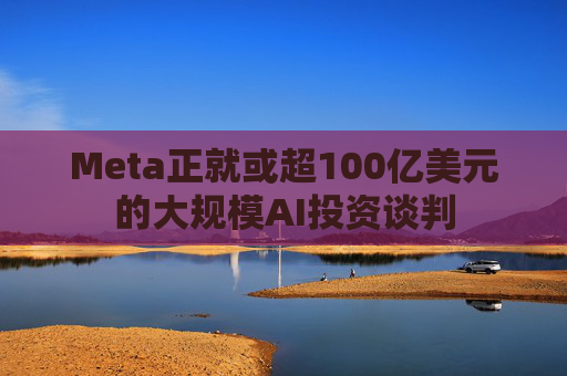 Meta正就或超100亿美元的大规模AI投资谈判