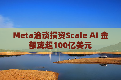 Meta洽谈投资Scale AI 金额或超100亿美元