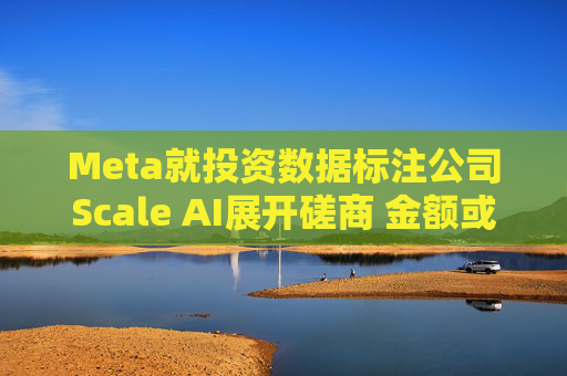 Meta就投资数据标注公司Scale AI展开磋商 金额或超100亿美元 第1张 Meta就投资数据标注公司Scale AI展开磋商 金额或超100亿美元 第1张